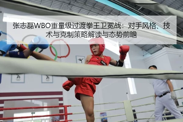 张志磊WBO重量级过渡拳王卫冕战：对手风格、技术与克制策略解读与态势前瞻