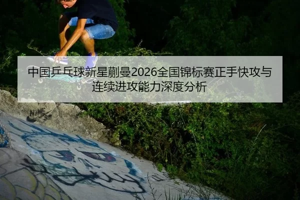 中国乒乓球新星蒯曼2026全国锦标赛正手快攻与连续进攻能力深度分析