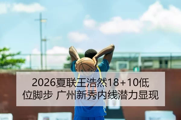 2026夏联王浩然18+10低位脚步 广州新秀内线潜力显现